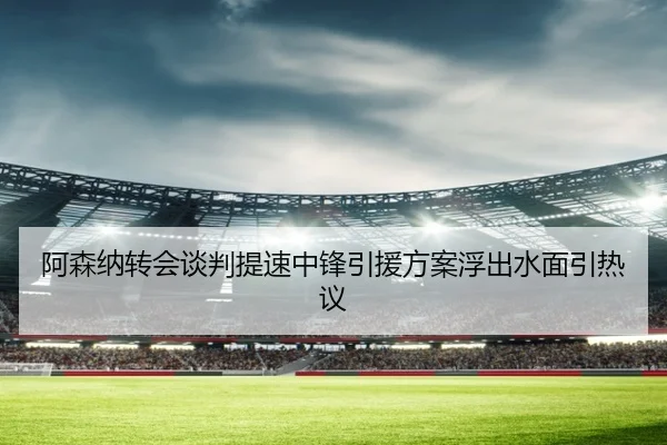 阿森纳转会谈判提速中锋引援方案浮出水面引热议 - WANBOSPORTS